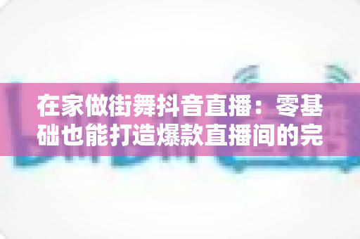 在家做街舞抖音直播:零基础也能打造爆款直播间的完整攻略 在家做街舞抖音直播:零基础也能打造爆款直播间的完整攻略