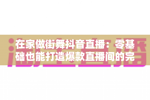 在家做街舞抖音直播:零基础也能打造爆款直播间的完整攻略 在家做街舞抖音直播:零基础也能打造爆款直播间的完整攻略