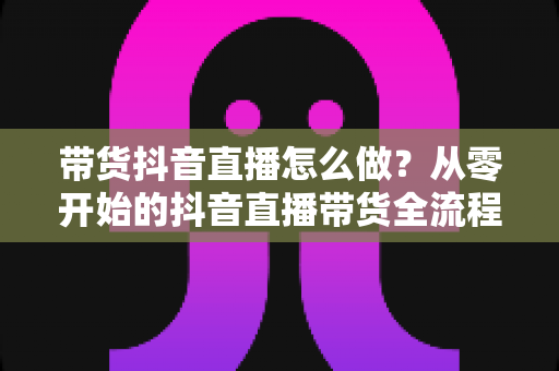 带货抖音直播怎么做?从零开始的抖音直播带货全流程实战指南 带货抖音直播怎么做?从零开始的抖音直播带货全流程实战指南