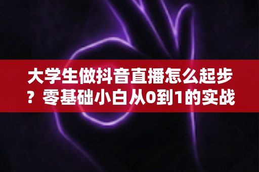 大学生做抖音直播怎么起步?零基础小白从0到1的实战全攻略 大学生做抖音直播怎么起步?零基础小白从0到1的实战全攻略