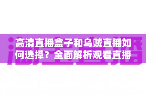 高清直播盒子和乌贼直播如何选择？全面解析观看直播的最佳方案与实用选购指南