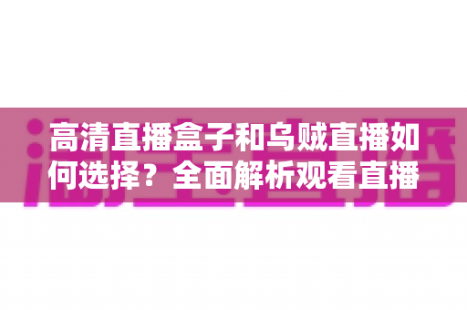 高清直播盒子和乌贼直播如何选择？全面解析观看直播的最佳方案与实用选购指南