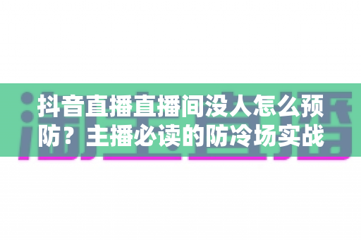 抖音直播直播间没人怎么预防?主播必读的防冷场实战攻略与人气提升全指南 抖音直播直播间没人怎么预防?主播必读的防冷场实战攻略与人气提升全指南