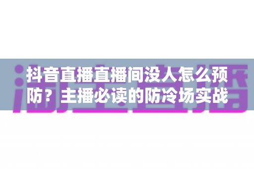 抖音直播直播间没人怎么预防?主播必读的防冷场实战攻略与人气提升全指南 抖音直播直播间没人怎么预防?主播必读的防冷场实战攻略与人气提升全指南