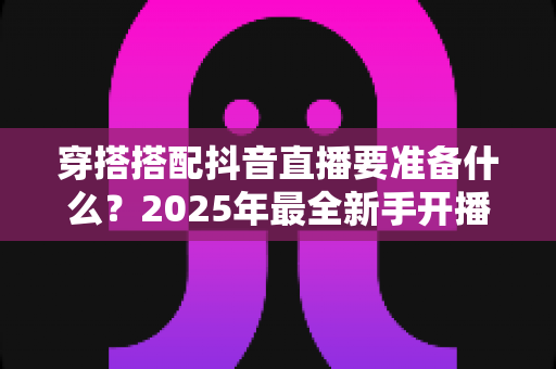 穿搭搭配抖音直播要准备什么?2025年最全新手开播准备清单与实战攻略 穿搭搭配抖音直播要准备什么?2025年最全新手开播准备清单与实战攻略