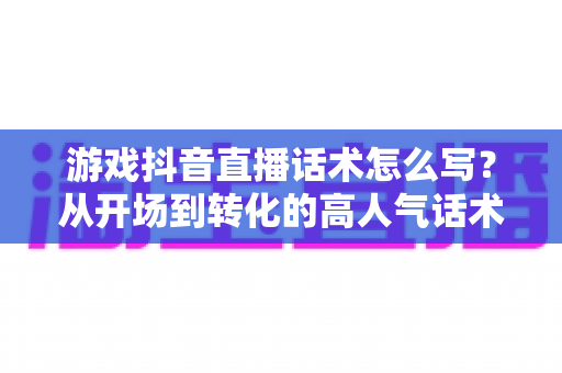 游戏抖音直播话术怎么写？从开场到转化的高人气话术撰写全攻略