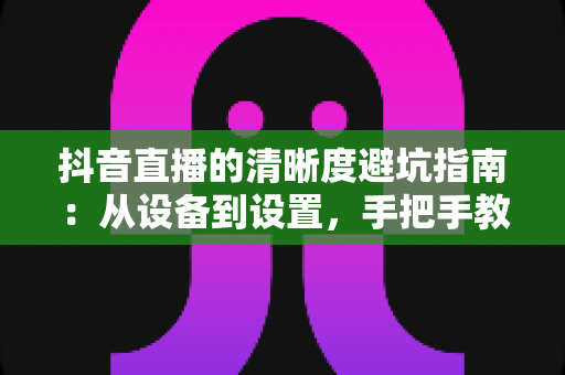 抖音直播的清晰度避坑指南：从设备到设置，手把手教你打造高清直播间