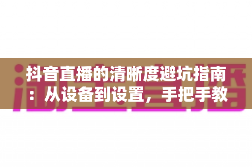 抖音直播的清晰度避坑指南：从设备到设置，手把手教你打造高清直播间