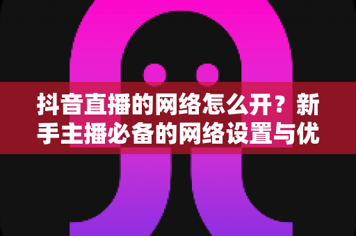 抖音直播的网络怎么开？新手主播必备的网络设置与优化全攻略
