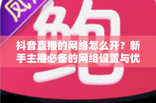 抖音直播的网络怎么开？新手主播必备的网络设置与优化全攻略