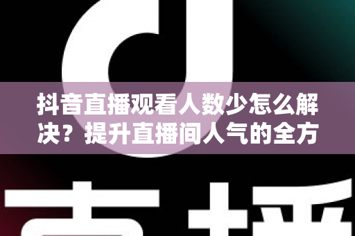 抖音直播观看人数少怎么解决?提升直播间人气的全方位实战指南 抖音直播观看人数少怎么解决?提升直播间人气的全方位实战指南