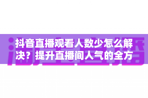 抖音直播观看人数少怎么解决?提升直播间人气的全方位实战指南 抖音直播观看人数少怎么解决?提升直播间人气的全方位实战指南