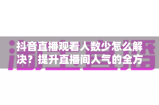 抖音直播观看人数少怎么解决?提升直播间人气的全方位实战指南 抖音直播观看人数少怎么解决?提升直播间人气的全方位实战指南