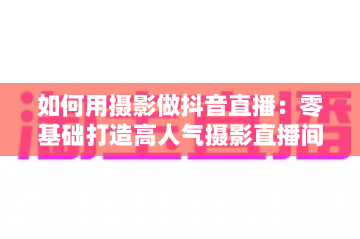 如何用摄影做抖音直播:零基础打造高人气摄影直播间的完整实战指南 如何用摄影做抖音直播:零基础打造高人气摄影直播间的完整实战指南
