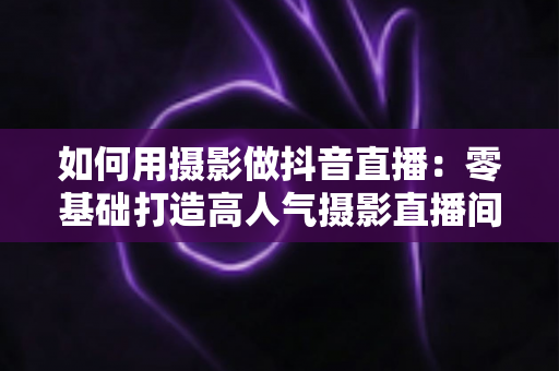 如何用摄影做抖音直播:零基础打造高人气摄影直播间的完整实战指南 如何用摄影做抖音直播:零基础打造高人气摄影直播间的完整实战指南