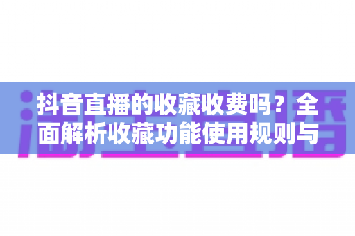 抖音直播的收藏收费吗?全面解析收藏功能使用规则与平台收费真相 抖音直播的收藏收费吗?全面解析收藏功能使用规则与平台收费真相