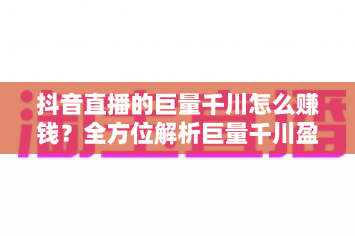 抖音直播的巨量千川怎么赚钱?全方位解析巨量千川盈利模式与实战运营指南 抖音直播的巨量千川怎么赚钱?全方位解析巨量千川盈利模式与实战运营指南