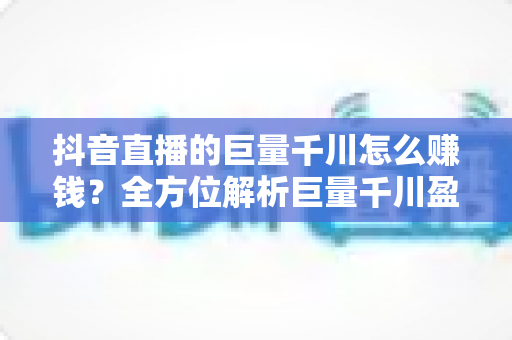 抖音直播的巨量千川怎么赚钱?全方位解析巨量千川盈利模式与实战运营指南 抖音直播的巨量千川怎么赚钱?全方位解析巨量千川盈利模式与实战运营指南