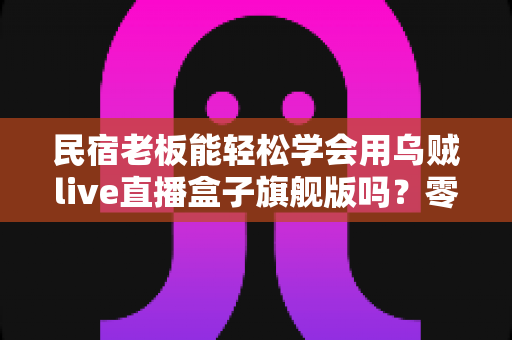 民宿老板能轻松学会用乌贼live直播盒子旗舰版吗？零基础入门全指南帮你彻底搞懂
