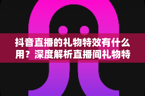 抖音直播的礼物特效有什么用?深度解析直播间礼物特效的功能、价值与使用技巧 抖音直播的礼物特效有什么用?深度解析直播间礼物特效的功能、价值与使用技巧