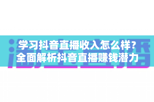 学习抖音直播收入怎么样？全面解析抖音直播赚钱潜力与新手入门指南