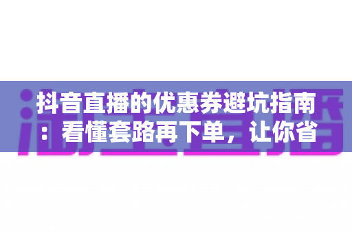 抖音直播的优惠券避坑指南:看懂套路再下单,让你省钱省心不踩雷的实用攻略 抖音直播的优惠券避坑指南:看懂套路再下单,让你省钱省心不踩雷的实用攻略