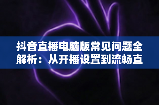 抖音直播电脑版常见问题全解析:从开播设置到流畅直播的实用指南 抖音直播电脑版常见问题全解析:从开播设置到流畅直播的实用指南