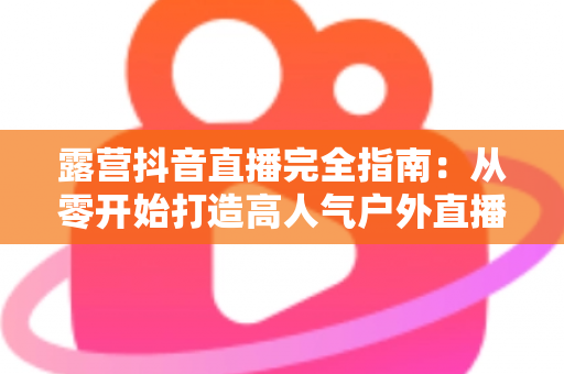 露营抖音直播完全指南:从零开始打造高人气户外直播间 露营抖音直播完全指南:从零开始打造高人气户外直播间