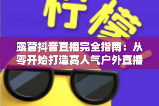 露营抖音直播完全指南:从零开始打造高人气户外直播间 露营抖音直播完全指南:从零开始打造高人气户外直播间
