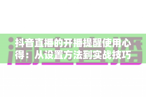 抖音直播的开播提醒使用心得:从设置方法到实战技巧,帮你不错过任何一场精彩直播的完整指南 抖音直播的开播提醒使用心得:从设置方法到实战技巧,帮你不错过任何一场精彩直播的完整指南