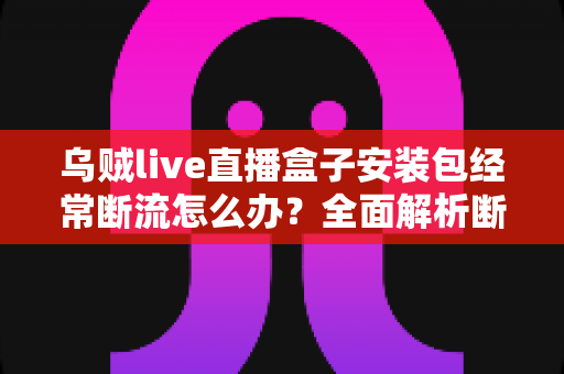 乌贼live直播盒子安装包经常断流怎么办？全面解析断流原因与高效解决指南，助你畅享稳定流畅的直播体验