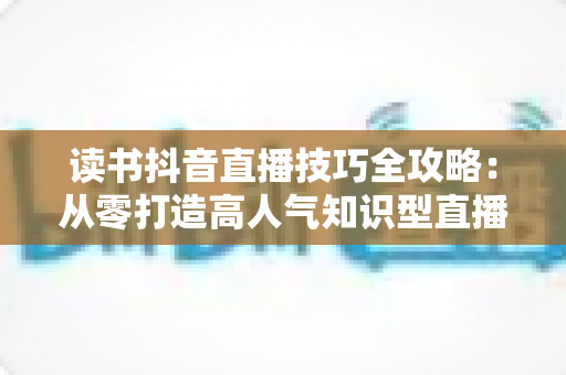 读书抖音直播技巧全攻略:从零打造高人气知识型直播间的实用指南 读书抖音直播技巧全攻略:从零打造高人气知识型直播间的实用指南
