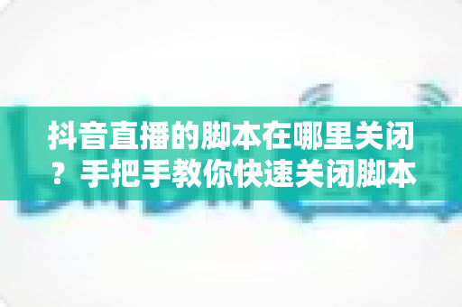 抖音直播的脚本在哪里关闭？手把手教你快速关闭脚本功能的完整实用教程