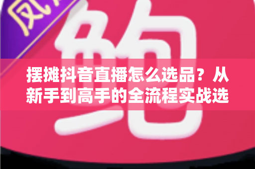 摆摊抖音直播怎么选品?从新手到高手的全流程实战选品攻略 摆摊抖音直播怎么选品?从新手到高手的全流程实战选品攻略