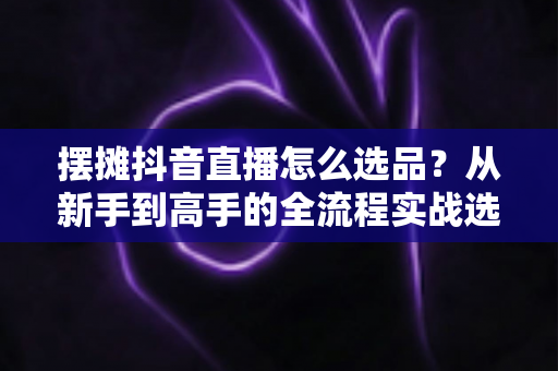 摆摊抖音直播怎么选品?从新手到高手的全流程实战选品攻略 摆摊抖音直播怎么选品?从新手到高手的全流程实战选品攻略