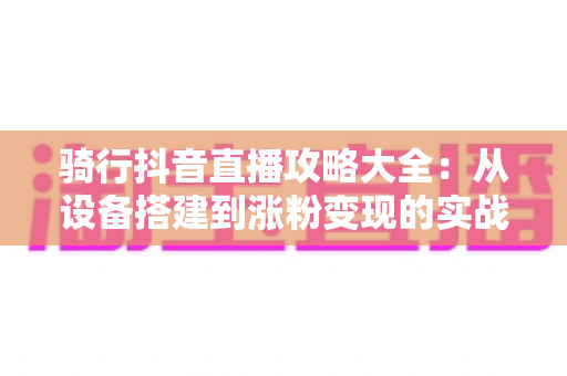 骑行抖音直播攻略大全:从设备搭建到涨粉变现的实战全流程指南 骑行抖音直播攻略大全:从设备搭建到涨粉变现的实战全流程指南