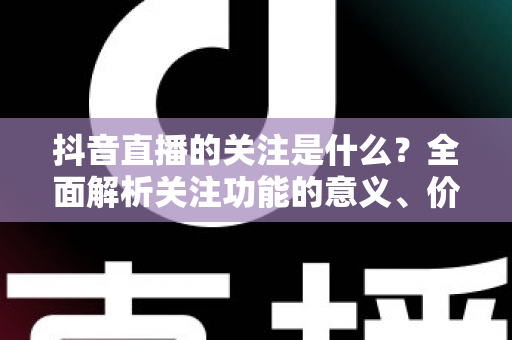 抖音直播的关注是什么？全面解析关注功能的意义、价值与实操指南