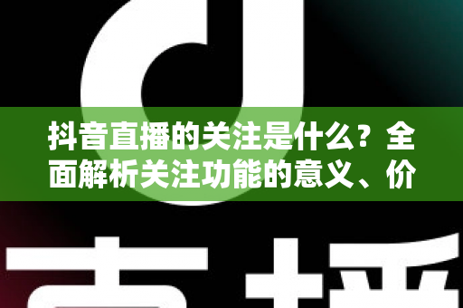 抖音直播的关注是什么？全面解析关注功能的意义、价值与实操指南