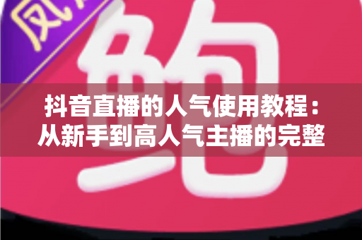 抖音直播的人气使用教程：从新手到高人气主播的完整实战指南