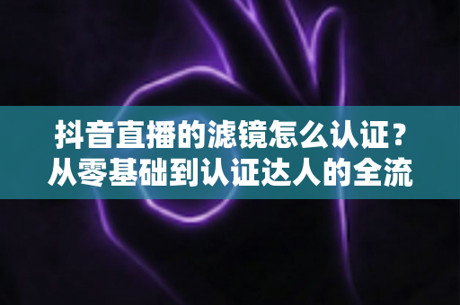 抖音直播的滤镜怎么认证？从零基础到认证达人的全流程实战指南