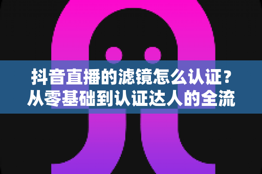 抖音直播的滤镜怎么认证？从零基础到认证达人的全流程实战指南