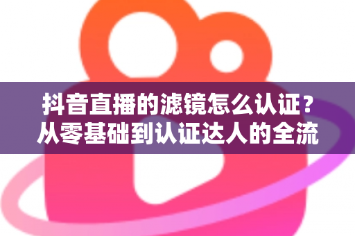 抖音直播的滤镜怎么认证？从零基础到认证达人的全流程实战指南