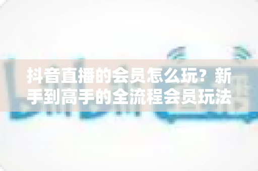 抖音直播的会员怎么玩?新手到高手的全流程会员玩法指南与实战技巧 抖音直播的会员怎么玩?新手到高手的全流程会员玩法指南与实战技巧