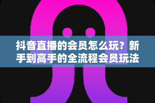 抖音直播的会员怎么玩?新手到高手的全流程会员玩法指南与实战技巧 抖音直播的会员怎么玩?新手到高手的全流程会员玩法指南与实战技巧