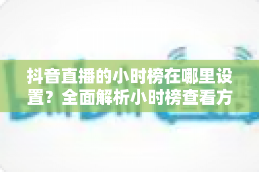 抖音直播的小时榜在哪里设置？全面解析小时榜查看方法与上榜技巧