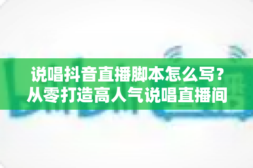 说唱抖音直播脚本怎么写?从零打造高人气说唱直播间的全流程实战指南 说唱抖音直播脚本怎么写?从零打造高人气说唱直播间的全流程实战指南