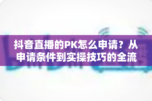 抖音直播的PK怎么申请？从申请条件到实操技巧的全流程指南（2025最新版）