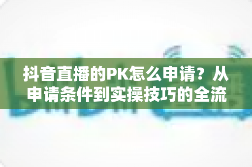 抖音直播的PK怎么申请？从申请条件到实操技巧的全流程指南（2025最新版）