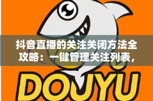 抖音直播的关注关闭方法全攻略：一键管理关注列表，告别开播打扰与隐私焦虑