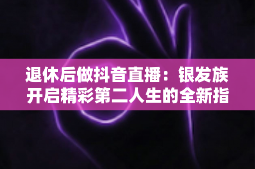退休后做抖音直播:银发族开启精彩第二人生的全新指南 退休后做抖音直播:银发族开启精彩第二人生的全新指南